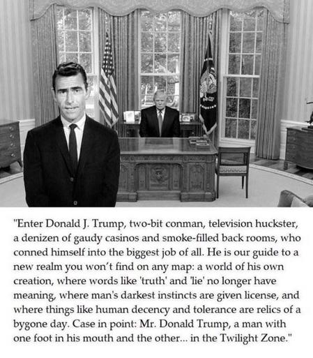 Black and white photo of donald trump behind the Resolute Desk in the Oval Office. Rod Serling is superimposed in the foreground. The text says:

"Enter Donald J. Trump, two-bit conman, television huckster, a denizen of gaudy casinos and smoke-filled back rooms, who conned himself into the biggest job of all. He is our guide to a new realm you won't find on any map: a world of his own creation, where words like 'truth' and 'lie' no longer have meaning, where man's darkest instincts are given license, and where things like human decency and tolerance are relics of a bygone day. Case in point: Mr. Donald Trump, a man with one foot in his mouth and the other... in the Twilight Zone."