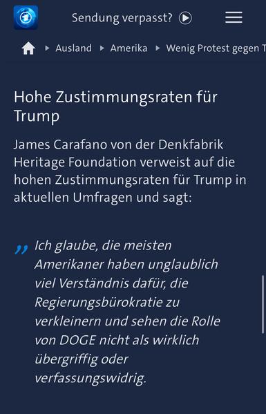 Tagesschau Website Screenshot: „Hohe Zustimmungsraten für Trump James Carafano von der Denkfabrik Heritage Foundation verweist auf die hohen Zustimmungsraten für Trump in aktuellen Umfragen und sagt:
Ich glaube, die meisten Amerikaner haben unglaublich viel Verständnis dafür, die Regierungsbürokratie zu verkleinern und sehen die Rolle von DOGE nicht als wirklich übergriffig oder verfassungswidrig.“