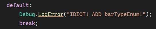 **TL;DR:** A frustrated developer left a harsh error message for themselves in code.  

The image shows a code snippet from a `switch` statement's `default` case. It logs an error with the message:  
```csharp
Debug.LogError("IDIOT! ADD barTypeEnum!");
```
This is likely a self-reminder to handle missing `barTypeEnum` cases, but the wording is quite harsh. The `break` statement follows the log, ensuring the program doesn't continue unexpectedly.
