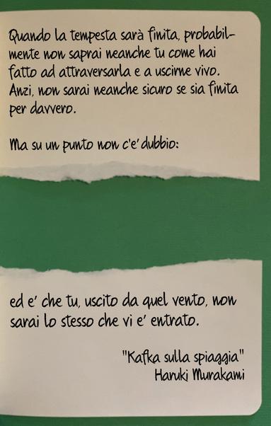 Una pagina di quaderno bianca, su sfondo verde con la sezione centrale strappata via.
Sulla pagina si legge il seguente aforisma di Haruki Murakami, tratto dal romanzo "Kafka sulla spiaggia":
Quando la tempesta sarà finita, probabilmente non saprai neanche tu come hai fatto ad attraversarla e a uscirne vivo. Anzi, non sarai neanche sicuro se sia finita per davvero.
Ma su un punto non c'è dubbio:
ed è che tu, uscito da quel vento, non sarai lo stesso che vi è entrato.