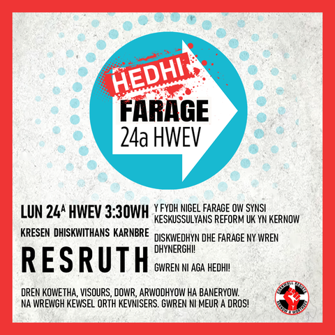HEDHI FARAGE 24a HWEV - LUN 24A HWEV 3:30WH
Kresen Dhiskwithans Karnbre, Resrudh

Y fydh Nigel Farage ow synsi keskussulyans Reform UK yn Kernow

Diskwedhyn dhe Farage ny wren y dhynerghi! Gwren ni aga hedhi! Dren kowetha, visours, dowr, arwodhyow ha baneryow. Na wrewgh kewsel orth kevnisers. Gwren ni meur a dros!