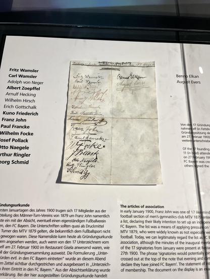 Die Gründungsurkunde des Vereins auf einem (Faksimile-)Zettel. 


Fritz Wamsler
Carl Wamsler
Adolph von Neger
Albert Zoepffel
Arnulf Hecking
Wilhelm Hirsch
Erich Gottschalk
Kuno Friederich
Franz John
Paul Francke
Wilhelm Focke
osef Pollack
tto Naegele
rthur Ringler
org Schmid
Joz Hamslor
Carl Kamoler.
Adolph von
риму скан
Wilhelm Feerech
fintent
nous Foku
Benno Elkan
August Evers
Pollack
Ma Noegele.
Von den 17 Gründung
nahmen elf (in Fettdr
Gründungssitzung de
am 27. Februar 1900
weitere unterschrieb
Of the 17 founding
11 (in bold) attende
on 27 February 190
FC Bayern was cre
others signed the
indungsurkunde
rsten Januartagen des Jahres 1900 trugen sich 17 Mitglieder aus der
teilung des Männer-Turn-Vereins von 1879 um Franz John namentlich
te ein mit der Absicht, eventuell einen eigenständigen Fußballverein
n, den FC Bayern. Die Unterschriften sollten quasi als Druckmittel
Turner des MTV 1879 gelten, die bekanntlich dem Fußballsport nicht
gewogen waren. Diese Namensliste kann heute als Gründungsurkunde
ern angesehen werden, auch wenn von den 17 Unterzeichnern vom
elf am 27. Februar 1900 im Restaurant Gisela anwesend waren, wie
Il der Gründungsversammlung ausweist. Die Formulierung „Unter-
ürden evtl. in den FC Bayern eintreten" wurde an diesem Abend
n Zettel sichtbar durchgestrichen und ausgebessert in „Unterzeich-
ihren Eintritt in den FC Bayern." Aus der Absichtserklärung wurde
erklärung. Bei der hier ausgestellten Gründungsurkunde handelt