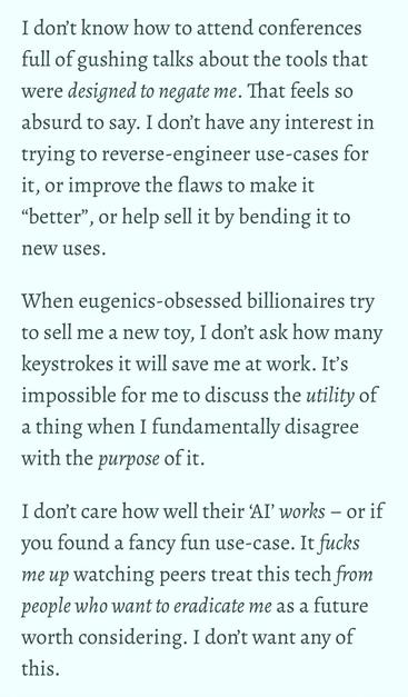 Screenshot of an excerpt from Miriam Suzanne’s blog post, which reads:

“I don’t know how to attend conferences full of gushing talks about the tools that were designed to negate me. That feels so absurd to say. I don’t have any interest in trying to reverse-engineer use-cases for it, or improve the flaws to make it “better”, or help sell it by bending it to new uses.

“When eugenics-obsessed billionaires try to sell me a new toy, I don’t ask how many keystrokes it will save me at work. It’s impossible for me to discuss the utility of a thing when I fundamentally disagree with the purpose of it.

“I don’t care how well their ‘AI’ works – or if you found a fancy fun use-case. It fucks me up watching peers treat this tech from people who want to eradicate me as a future worth considering. I don’t want any of this.”