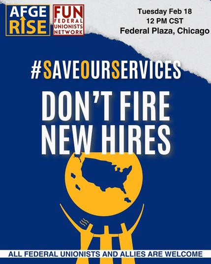 Flyer for rally sponsored by American Federation of Government Employees and Federal Unionists Network. Tuesday February 18, 2025 at 12 PM CST at Federal Plaza in Chicago Illinois. #SaveOurServices
Don't Fire New Hires
All Federal Unionists and Allies Are Welcome