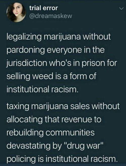 trial error
@dreamaskew

legalizing marijuana without
pardoning everyone in the
jurisdiction who's in prison for
selling weed is a form of
institutional racism.

taxing marijuana sales without
allocating that revenue to
rebuilding communities
devastating by "drug war"
policing is institutional racism.