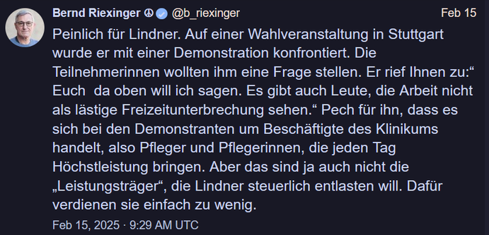 Bernd Riexinger ® 

Peinlich fur Lindner. Auf einer Wahlveranstaltung in Stuttgart wurde er mit einer Demonstration konfrontiert. Die Teilnehmerinnen wollten ihm eine Frage stellen. Er rief Ihnen zu:* Euch da oben will ich sagen. Es gibt auch Leute, die Arbeit nicht als lastige Freizeitunterbrechung sehen.” Pech für ihn, dass es sich bei den Demonstranten um Beschäftigte des Klinikums handelt, also Pfleger und Pflegerinnen, die jeden Tag Höchstleistung bringen. Aber das sind ja auch nicht die "Leistungstrager”, die Lindner steuerlich entlasten will. Dafür verdienen sie einfach zu wenig. 
Feb 15, 2025 - 9:29 AM UTC