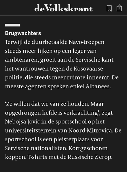 Brugwachters
Terwijl de duurbetaalde Navo-troepen steeds meer lijken op een leger van ambtenaren, groeit aan de Servische kant het wantrouwen tegen de Kosovaarse politie, die steeds meer ruimte inneemt. De meeste agenten spreken enkel Albanees.

‘Ze willen dat we van ze houden. Maar opgedrongen liefde is verkrachting’, zegt Nebojsa Jovic in de sportschool op het universiteitsterrein van Noord-Mitroviça. De sportschool is een pleisterplaats voor Servische nationalisten. Kortgeschoren koppen. T-shirts met de Russische Z erop.