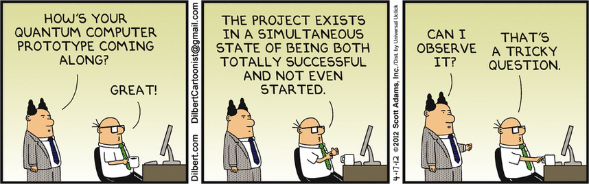 Dilbert comics strip 2012-04-17 about Quantum Computers

Panel 1:

HOW'S YOUR QUANTUM COMPUTER PROTOTYPE COMING ALONG?

GREAT!

Panel 2:

THE PROJECT EXISTS IN A SIMULTANEOUS STATE OF BEING BOTH TOTALLY SUCCESSFUL AND NOT EVEN STARTED.

Panel 3:

CAN I OBSERVE IT?

THAT'S A TRICKY QUESTION.