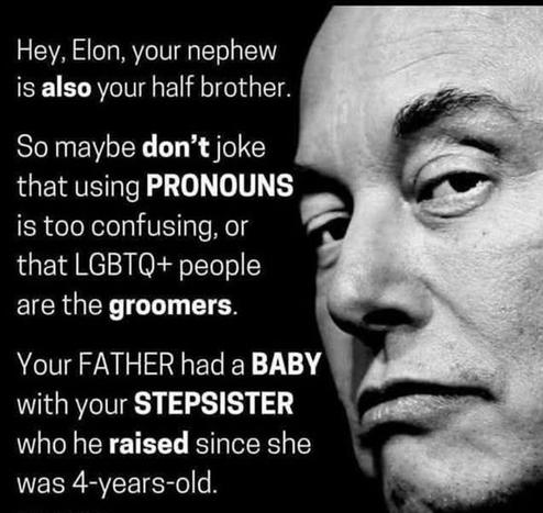 Black tile with picture of Felon Musk.
Text.
Hey, Elon, your nephew is also (bold) your half-brother.
So maybe don't make jokes about using PRONOUNS (bold) being too confusing, or that LGBTQ+ people are the groomsmen (bold).
Your FATHER had a BABY (bold) with your stepfather (bold) that he raised (bold) since it was 4 years old.