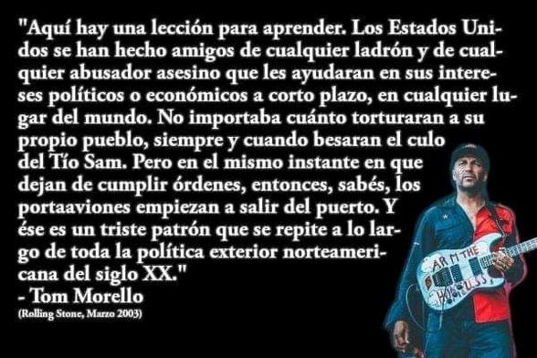 Fragmento de una entrevista que la revista Rolling Stone, en su edición de Marzo 2003, le hizo a Tom Morello, entonces guitarrista de Audioslave, ex-guitarrista de Rage Against The Machine y Prophets of Rage, y conocido militante izquierdista estadounidense.

En aquel entonces se refería a las incursiones en Irak y Afganistán de George Bush hijo.

"Aquí hay una lección para aprender. Los Estados Unidos se han hecho amigos de cualquier ladrón y de cualquier abusador asesino que les ayudara en sus intereses políticos o económicos a corto plazo, en cualquier lugar del mundo. No importaba cuánto torturaran a su propio pueblo, siempre y cuando besaran el culo del Tío Sam. Pero en el mismo instante en que dejan de cumplir órdenes, entonces, sabes, los portaaviones empiezan a salir del puerto. Y ése es un triste patrón que se repite a lo largo de toda la política exterior norteamericana del Siglo XX."