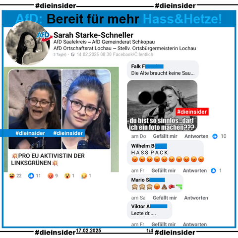 Sarah Starke-Schneller, AfD Sachsen-Anhalt Kreisverband Saalekreis und Stellvertretende Ortsbürgermeisterin in Lochau postet ein Bild einer jungen Frau und Erstwählerin, die am 13.02.2025 in der Sendung ZDF Klartext Alice Weidel eine Frage zur EU gestellt hat. Auf dem Bild steht noch "Pro EU Aktivistin der Linksgrünen:"

Wir zeigen auf Slide 1 u.a. die Kommentare "Die Alte braucht keine Sau..." mit einem Bild einer Frau mit Gewehr im Anschlag und "du bist so sinnlos... darf ich ein Foto machen?", "Hasspack." mit 10 schmollendes Gesicht Emojis, "🙈🙈🙈😡💩🥊🔫." und außerdem noch den Kommentar "Letzte dr..."

Die möglicherweise strafrechtlich relevanten Kommentare haben wir zur Anzeige gesichert!