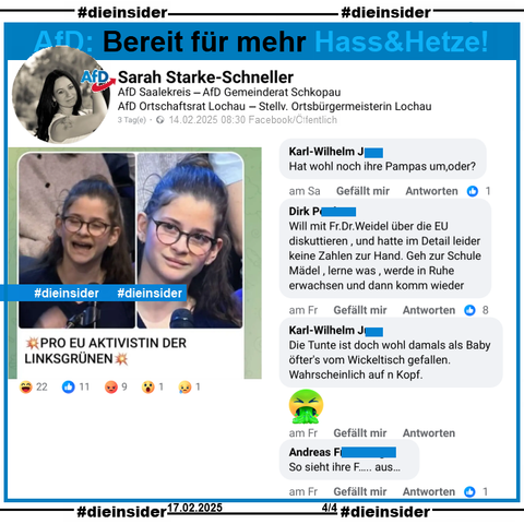 Sarah Starke-Schneller, AfD Sachsen-Anhalt Kreisverband Saalekreis und Stellvertretende Ortsbürgermeisterin in Lochau postet ein Bild einer jungen Frau und Erstwählerin, die am 13.02.2025 in der Sendung ZDF Klartext Alice Weidel eine Frage zur EU gestellt hat. Auf dem Bild steht noch "Pro EU Aktivistin der Linksgrünen:"

Wir zeigen auf Slide 3 u.a. die Kommentare "Hat wohl noch ihre Pampas um, oder?", "Will mit Frau Dr. Weidel über die EU diskuttieren, und hatte im Detail leider keine Zahlen zur Hand. Geh zur Schule Mädel, lerne was, werde in Ruhe erwachsen und dann komm wieder.", "Die Tunte ist doch wohl damals als Baby öfter's vom Wickeltisch gefallen.Wahrscheinlich auf n Kopf." und "So sieht ihre F... aus..."

Die möglicherweise strafrechtlich relevanten Kommentare haben wir zur Anzeige gesichert!