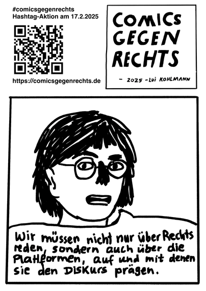 Seite1

Comic in Schwarzweiß (schwarz auf weißen Hintergrund) mit quadratischen Panels auf einem DINA-Hochkantformat. Zeichenstil locker-schnoddrig. Im folgenden werden die Panels seitenübergreifend durchnummeriert.
Erste Comicseite: 1. Panel: #comicsgegenrechts Hastahg-Aktion am 17.2.2025, QR-Code zur Website https://comicgege rechts.de. 2. Panel: Comics gegen Rechts - 2025 - Lui Kohlmann 3. Panel: Eine Person mit runder Brille und kinnlangen dunklen Haaren und Sprechblase: "Wir müssen nicht nur über Rechts reden, sondern auch über die Plattformen, auf und mit denen sie den Diskurs prägen."