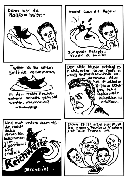 Panel 4: Zeichnung Elon Musk mit riesiger Hand, in der der Twittervogel sitzt. Text darüber "Denn wer die Plattform besitzt..."
Panel 5 Text: "macht auch die Regeln. Jüngstes Beispiel: Musk und Twitter." Dazu fast dieslebe Zeichnung wie vorhin, nur dass Musk seine Hand zu einer Faust ballt und den Twitter-Vogel darin zerquetscht.
Panel 6 Bild: Toter Vogel auf einem Scheißhaufen. Text dazu: "Twitter ist zu einem Shithole verkommen, in dem rechte und rechtsextreme Inhalte gepusht werden. Moderation? Fehlanzeige.
Panel 7 Bild: Schmollender Musk von der Seite, den Kopf der Betrachter*in zugewandt. Hochgezogene Augenbraue. Text: "Der eitle Musk erträgt es nicht, wenn seine Posts zu wenig Aufmerksamkeit bekommen. Also hat er seinem Team befohlen, seine Reichweite künstlich zu erhöhen."
Panel 8 Text: "Und auch andere Accounts, die rechte Hetze verbreiten, bekommen vom Algorithmus eine erhöhte Reichweite geschenkt." Bild: Person mit Gewehr, auf einer hohen Welle reitend - das Wort "Reichweite"