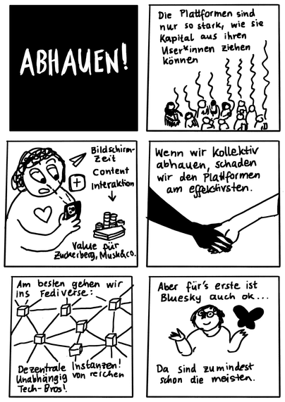 Seite 4. Panel 15 nur ein Wort:  "Abhauen!" (alles Großbuchstaben, weiß auf schwarzem Hintergrund).
Panel 16 Text: "Die Plattformen sind nur so stark, wie sie Kapital aus ihren User*innen ziehen können." Bild: Gruppe von Leuten mit Smartphones. Es steigen Schlängellinien nach oben auf.
Panel 17 Bild: Person am Smartphone mit Stielaugen. Daneben Social Media Icons: Pfeil (Teilen), Plus (neuer Beitrag), Herz (Like) - letzteres auf dem Oberkörper der Person angeordnet an der Stelle, wo auch das anatomische Herz sitzt. Text als Flowchart: Bildschirmzeit, Content, Interaktion: Pfeil nach unten: Value für Zuckerberg, Musk und co. 
Panel 18 Bild: Zwei Hände, die sich halten. Text: "Wenn wir kollektiv abhauen, schaden wir den Plattformen am effektivsten."
Panel 19 Text: "Am besten gehen wir ins Fediverse: Dezentrale Instanzen! Unabhängig von reichen Techbros." Bild: Zeichnung eines dezentralen Netzwerks als viele Würfel, die alle miteinander über Linien verbunden sind.