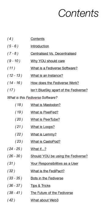Contents

( 4 )			Contents
( 5 - 6 )		Introduction
( 7 - 8 )		Centralised Vs. Decentralised
( 9 - 10 )		Why YOU should care
( 11 )			What is a Fediverse Software?
( 12 - 13 )		What is an Instance?
( 14 - 16 )		How does the Fediverse Work?
( 17 )			Isn't BlueSky apart of the Fediverse?
What is this Fediverse Software?
	( 18 )		What is Mastodon?
	( 19 )		What is PixelFed?
	( 20 )		What is PeerTube?
	( 21 )		What is Loops?
	( 22 )		What is Lemmy?
	( 23 )		What is CastoPod?
( 24 - 25 )		What if...?
( 26 - 30 )		Should YOU be using the Fediverse?
( 31 )			Your Responsibilities as a User
( 32 )			What is the FediPact?
( 33 - 35 )		Bots in the Fediverse
( 36 - 37 )		Tips & Tricks
( 38 - 41 )		The Future of the Fediverse
( 42 )			What about Web3