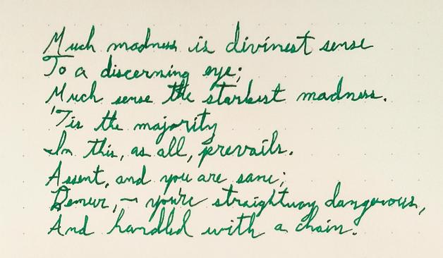 A handwritten poem:

Much madness is divinest sense  
To a discerning eye;  
Much sense the starkest madness.  
'Tis the majority  
In this, as all, prevails.  
Assent, and you are sane;  
Demur,—you're straightway dangerous,  
And handled with a chain.