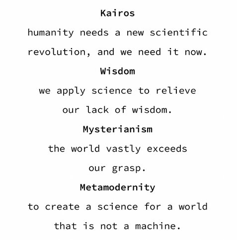 Kairos: humanity needs a new scientific revolution, and we need it now.

Wisdom: we apply science to relieve our lack of wisdom.

Mysterianism: the world vastly exceeds our grasp.

Metamodernity: to create a science for a world that is not a machine.