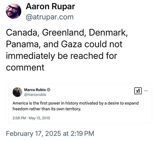 Aaron Rupar:

 Canada, Greenland, Denmark, Panama, and Gaza could not immediately be reached for comment 

Marco Rubio:  America is the first power in history motivated by a desire to expand freedom rather than its own territory.  - May 13, 2015 

February 17, 2025 at 2:19 PM