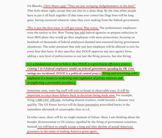 Text from article (edited for length):
Chris Hayes said: “They are just swinging sledgehammers in the dark.” That feels about right, except they are also in a china shop. By the time other people have to put it all back together (if that time ever comes) the Doge bros will be long gone, having extracted whatever value they were seeking from the federal government.

This is just the first wave. It will get worse. Way worse. The probationary employees were the easiest to fire. Now Trump has told federal agencies to prepare reduction in force (RIF) plans... The order promises that only one new employee will be allowed to join for every four that leave. It also specifies that DOGE approves any new agency hires, adding a new level of politicization to not just the firing process, but also hiring.

It is a fundamental error to believe that DOGE is a government efficiency project. Cutting 1 in 4 federal employees would cut federal government spending by 1%. Cost savings are incidental. DOGE is a political control project. Firing and terrorizing public employees is a means to weakening state regulation of private interests and strengthening a personalist presidency.

Sometime soon, some big stuff will start to break in observable ways. It will be important to trace those failures back to decisions being made now...

we will have to simply accept a long and slow decline of actual American greatness in the name of making America great again.