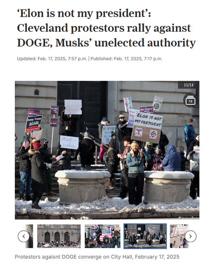 Headline and photo with caption.

Headline: ‘Elon is not my president’: Cleveland protestors rally against DOGE, Musks’ unelected authority

Updated: Feb. 17, 2025, 7:57 p.m.|Published: Feb. 17, 2025, 7:17 p.m.

Photo: Protestors outside Cleveland's city hall hold up protest signs. The most obvious one reads, "Elon is not my president"

Caption: Protestors against DOGE converge on City Hall, February 17, 2025