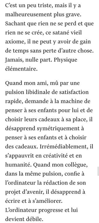 C’est un peu triste, mais il y a malheureusement plus grave. Sachant que rien ne se perd et que rien ne se crée, ce satané vieil axiome, il ne peut y avoir de gain de temps sans perte d’autre chose. Jamais, nulle part. Physique élémentaire.

Quand mon ami, mû par une pulsion libidinale de satisfaction rapide, demande à la machine de penser à ses enfants pour lui et de choisir leurs cadeaux à sa place, il désapprend symétriquement à penser à ses enfants et à choisir des cadeaux. Irrémédiablement, il s’appauvrit en créativité et en humanité. Quand mon collègue, dans la même pulsion, confie à l’ordinateur la rédaction de son projet d’avenir, il désapprend à écrire et à s’améliorer. L’ordinateur progresse et lui devient débile.