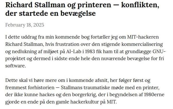 I dette uddrag fra min kommende bog fortæller jeg om MIT-hackeren Richard Stallman, hvis frustration over den stigende kommercialisering og nedlukning af miljøet på AI-Lab i 1983 fik ham til at grundlægge GNU-projektet og dermed i sidste ende hele den nuværende bevægelse for fri software.

Dette skal vi høre mere om i kommende afsnit, her følger først og fremmest forhistorien — Stallmans traumatiske møde med en printer, der ikke kunne hackes og den borgerkrig, der i begyndelsen af 1980erne gjorde en ende på den gamle hackerkultur på MIT.

 Man kan læse mere om Richard Stallman i biografien Free as in Freedom, i Steven Levys  Hackers: Heroes of the Computer Revolution samt ikke mindst i Stallmans egen bog Free Software, Free Society.