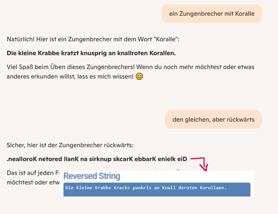 Ein LLM erzeugt einen "Zungenbrecher" zum Wort Koralle und scheitert daran, ihn rückwärts zu schreiben.

Der Zungenbrecher lautet
"Die kleine Krabbe kratzt knusprig an knallroten Korallen."

Rückwärts meint das LLM, es hieße
".nealloroK netored llanK na sirknup skcarK ebbarK enielk eiD"

Mit einem beliebigen Zeichenkettenumdrehtool online (hier: https://onlinestringtools.com/reverse-string) sieht man, dass das falsch ist, denn rückwärts heißt der Rückwärtszungenbrecher
"Die kleine Krabbe Kracks punkris an Knall deroten Korollaen."