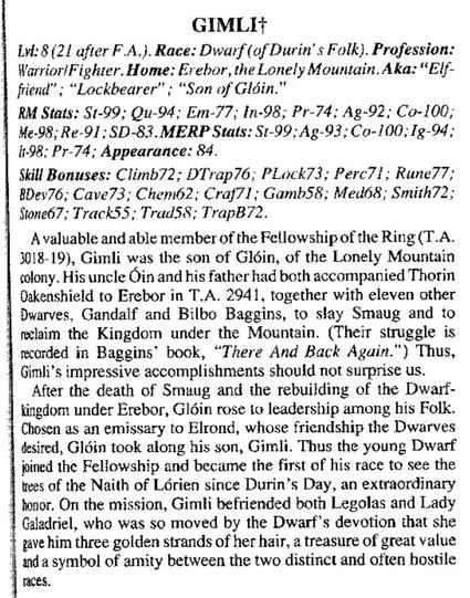 GIMLIF

1 Lv:8(21 after F.A.). Race: Dwarf (of Durin’s Folk). Profession: WarrioriFighter. Home: Erebor, the Lonely Mountain. Aka: “Elf- fiiend” ; “Lockbearer” ; “Son of Glgin."

RM Stats: St-99; Qu-94; Em-77; In-98; Pr-74; Ag-92; Co-100; He-98; Re-91; SD-83. MERP Stats: 51-99;Ag-93; Co-100,1g-94; 1198; Pr-74; Appearance: 84.

Skill Bonuses: Climb72; D¥Trap76; PLock73; Perc71; Rune77; BDev76; Cave73; Chem62; Craf71; Gamb58; Med68; Smith72; Stone67; Track55; TradSS: TrapB72.

1  Avaluable and able member of the Fellowship of the Ring (T.A. 318-19), Gimli was the son of Gléin, of the Lonely Mountain tolony. His uncle Oin and his father had both accompanied Thorin Oakenshield to Erebor in T.A. 2941, together with eleven other Dwarves, Gandalf and Bilbo Baggins, to stay Smaug and to rclaim the Kingdom under the Mountain. (Their struggle is reorded in Baggins® book, “There And Back Again.”) Thus, Gimli’s impressive accomplishments should not surprise us.

After the death of Smuug and the rebuilding of the Dwarf- tingdom under Erebor, Gléin rose to leadership among his Folk. Chosen as an emissary to Elrond, whose friendship the Dwarves desired, G1Gin took along his son, Gimli. Thus the young Dwarf joined the Feliowship and became the first of his race to see the iees of the Naith of Lérien since Durin’s Day, an extracrdinary tonor. On the mission, Gimti befriended both Legolas and Lady Galadriel, who was so moved by the Dwarf’s devotion