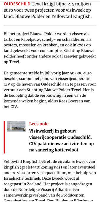 Screenshot van krantenbericht:
OUDESCHILD Texel krijgt bijna 2,4 miljoen euro voor twee projecten voor viskweek op land: Blauwe Polder en Yellowtail Kingfish. Bij het project Blauwe Polder worden vissen als tarbot en kabeljauw, schelp- en schaaldieren als oesters, mosselen en krabben, en ook inktvis op land gekweekt voor consumptie. Stichting Blauwe Polder heeft onder andere ook al zeewier gekweekt op Texel. De gemeente stelde in juli vorig jaar 50.000 euro beschikbaar om het pand van visserijcooperatie CIV op de haven van Oudeschild aan te passen voor verhuur aan Stichting Blauwe Polder Texel. Het is de bedoeling dat de verbouwing in een van de komende weken begint, aldus Kees Boersen van het CIV.  Yellowtail Kingfish betreft de circulaire kweek van kingfish (geelstaart koningsvis) en later eventueel andere vissoorten via aquacultuur, met behulp van Israélische techniek. Deze kweek wordt al toegepast in Zeeland. Het project is aangedragen door de Noordelijke Visserij Alliantie