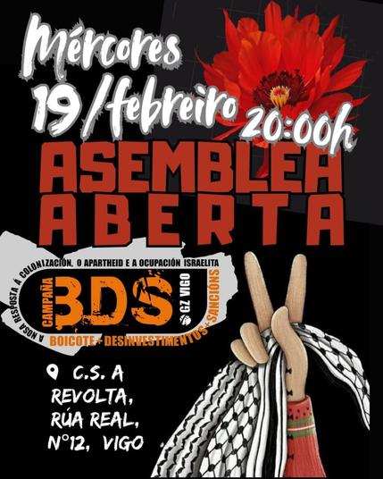 A imaxe é un cartel de convocatoria para unha "Asemblea Aberta" organizada pola campaña BDS (Boicote, Desinvestimentos e Sancións) de Vigo contra a colonización, o apartheid e a ocupación israelita.

    A data do evento é o mércores 19 de febreiro ás 20:00h.
    O lugar é o C.S. A Revolta, situado na Rúa Real, nº 12, en Vigo.
    O deseño do cartel inclúe unha mestura de tipografías impactantes en branco e vermello sobre un fondo negro.
    Destaca unha imaxe simbólica dunha man facendo o xesto da "vitoria" (V) e envolta nun kefiah, un pano tradicional palestino.
    Na parte superior, hai unha flor vermella, posiblemente simbolizando resistencia ou esperanza.

A mensaxe central do cartel é o logo de BDS, chamando ao boicote, desinvestimentos e sancións como forma de presión política.