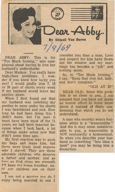 A newspaper clipping from the U.S. circa 1969. Reads:

Dear Abby

By Abigail Van Buren

7/9/69

DEAR ABBY: This is for

"Too Much Ironing," who com-plained about having to iron her husband's undershorts:

Dear Madam: You really have high-class problems. I won-der if you know how lucky you are? I would gladly iron 7, 10 or 20 pair of shorts every week if my husband would leave my panties alone.

When I first found out that my husband was snitching my panties to wear under his shorts I was bewildered and sick. How long he had been doing this I didn't know, but I'm sure it must have been most of the 11 years we had been married be-cause when I look back, a lot of things make sense now that didn't some time ago.

My first reaction was to pack my bags and leave him, but there were three good reasons why I staved. They are three adorable children who deserve a father and mother, and as long as God gives me strength I'll keen my home together, un-til our children are on their own.

I am not a marter nor do I enjoy being married to one I

consider less than a man. Love and respect for him have flown out the window and my mar-riage has become a "job" and nothing more.

So, to "Too Much Ironing," I say, "Keep that iron hot, lady, and don't complain."

"OLD AT 35"

DEAR OLD: Since this prob-

lem is so close to you, I am amazed that you have not made an honest effort to learn more about it instead of flatly con-demning that which you do not understand.

A man who secretly wears fem-inin