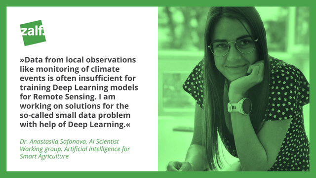 "Data from local observations like monitoring of climate events is often insufficient for training Deep Learning models for Remote Sensing. I am working on solutions for the so-called small data problem with help of Deep Learning." 

Dr. Anastasiia Safonova, AI Scientist 
Working group: Artificial Intelligence for Smart Agriculture