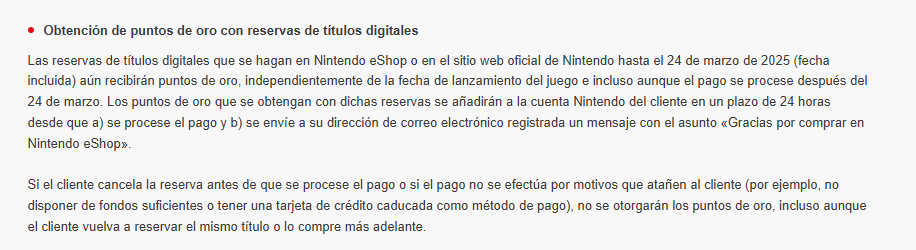 Obtención de puntos de oro con reservas de títulos digitales
Las reservas de títulos digitales que se hagan en Nintendo eShop o en el sitio web oficial de Nintendo hasta el 24 de marzo de 2025 (fecha incluida) aún recibirán puntos de oro, independientemente de la fecha de lanzamiento del juego e incluso aunque el pago se procese después del 24 de marzo. Los puntos de oro que se obtengan con dichas reservas se añadirán a la cuenta Nintendo del cliente en un plazo de 24 horas desde que a) se procese el pago y b) se envíe a su dirección de correo electrónico registrada un mensaje con el asunto «Gracias por comprar en Nintendo eShop».

Si el cliente cancela la reserva antes de que se procese el pago o si el pago no se efectúa por motivos que atañen al cliente (por ejemplo, no disponer de fondos suficientes o tener una tarjeta de crédito caducada como método de pago), no se otorgarán los puntos de oro, incluso aunque el cliente vuelva a reservar el mismo título o lo compre más adelante.