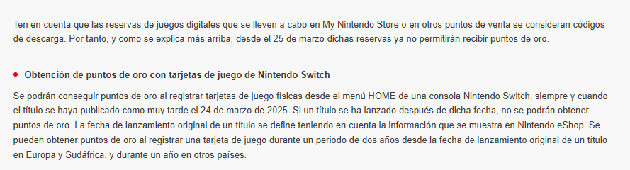 Ten en cuenta que las reservas de juegos digitales que se lleven a cabo en My Nintendo Store o en otros puntos de venta se consideran códigos de descarga. Por tanto, y como se explica más arriba, desde el 25 de marzo dichas reservas ya no permitirán recibir puntos de oro.

Obtención de puntos de oro con tarjetas de juego de Nintendo Switch
Se podrán conseguir puntos de oro al registrar tarjetas de juego físicas desde el menú HOME de una consola Nintendo Switch, siempre y cuando el título se haya publicado como muy tarde el 24 de marzo de 2025. Si un título se ha lanzado después de dicha fecha, no se podrán obtener puntos de oro. La fecha de lanzamiento original de un título se define teniendo en cuenta la información que se muestra en Nintendo eShop. Se pueden obtener puntos de oro al registrar una tarjeta de juego durante un periodo de dos años desde la fecha de lanzamiento original de un título en Europa y Sudáfrica, y durante un año en otros países.