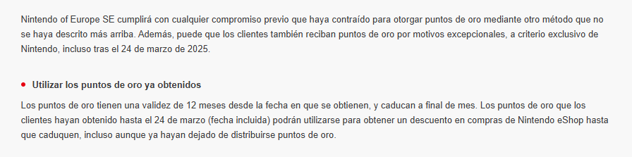 Nintendo of Europe SE cumplirá con cualquier compromiso previo que haya contraído para otorgar puntos de oro mediante otro método que no se haya descrito más arriba. Además, puede que los clientes también reciban puntos de oro por motivos excepcionales, a criterio exclusivo de Nintendo, incluso tras el 24 de marzo de 2025.

Utilizar los puntos de oro ya obtenidos
Los puntos de oro tienen una validez de 12 meses desde la fecha en que se obtienen, y caducan a final de mes. Los puntos de oro que los clientes hayan obtenido hasta el 24 de marzo (fecha incluida) podrán utilizarse para obtener un descuento en compras de Nintendo eShop hasta que caduquen, incluso aunque ya hayan dejado de distribuirse puntos de oro.