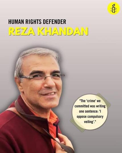 Le autorità iraniane devono rilasciare il difensore dei diritti umani Reza Khandan, detenuto arbitrariamente dal dicembre 2024. È ingiustamente detenuto in relazione a una condanna a 6 anni di carcere inflitta da un tribunale rivoluzionario nel gennaio 2019 per aver condotto una campagna contro le leggi iraniane sul velo obbligatorio. 
Reza Khandan, marito dell’avvocata per i diritti umani Nasrin Sotoudeh, ha fatto diversi scioperi della fame in carcere per protestare contro le condizioni disumane di detenzione nella prigione di Evin a Teheran e la negazione dei contatti con la sua famiglia.