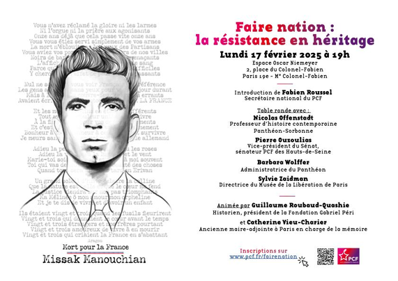 fiche pour l'événement tenu le 17 février

texte descriptif (à droite) : 

Faire nation : la résistance en héritage

Introduction de Fabien Roussel
Secrétaire national du PCF

Table ronde avec

Nicolas Offenstadt
Professeur d'histoire contemporaine Panthéon-Sorbonne

Pierre Ouzoulias
Vice-président du Sénat
sénateur PCF des Hauts-de-Seine

Barbara Wolffer
Administratrice du Panthéon 

Sylvie Zaidman
Directrice du Musée de la Libération de Paris

Animée par Guillaume Roubaud-Quashie
Historien, président de Fondation Gabriel Péri
et Catherine Vieu-Charier
Ancienne maire-adjointe à Paris en charge de la mémoire

image (à gauche) 

avant-plan : portrait du résistant franco-arménien Missak Manouchian

arrière-plan : texte intégral du poème d'Aragon « L'affiche rouge »