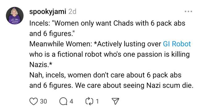 Screenshot of a threads post that reads:
Incels: "Women only want Chads with 6 pack abs and 6 figures."
Meanwhile Women: *Actively lusting over GI Robot who is a fictional robot who's one passion is killing Nazis.*
Nah, incels, women don't care about 6 pack abs and 6 figures. We care about seeing Nazi scum die.