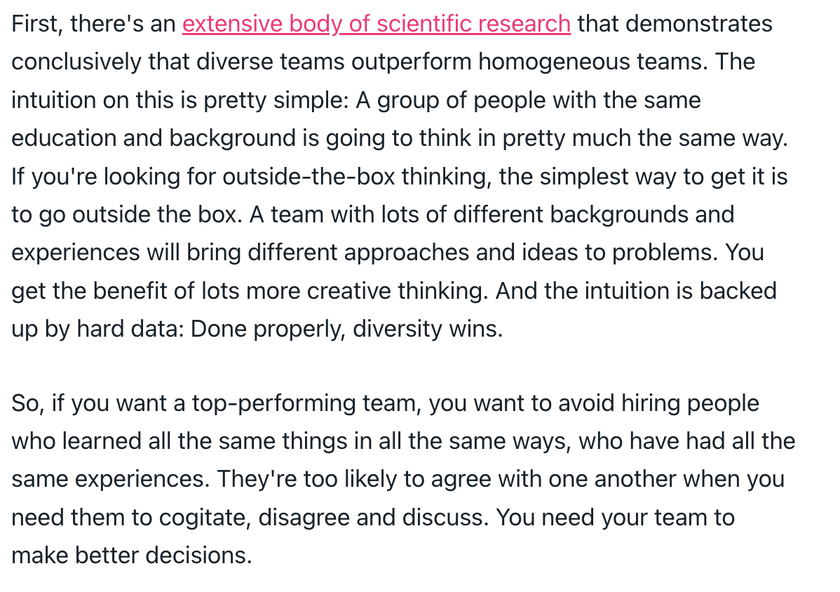 First, there's an extensive body of scientific research that demonstrates conclusively that diverse teams outperform homogeneous teams. The intuition on this is pretty simple: A group of people with the same education and background is going to think in pretty much the same way. If you're looking for outside-the-box thinking, the simplest way to get it is to go outside the box. A team with lots of different backgrounds and experiences will bring different approaches and ideas to problems. You get the benefit of lots more creative thinking. And the intuition is backed up by hard data: Done properly, diversity wins. So, if you want a top-performing team, you want to avoid hiring people who learned all the same things in all the same ways, who have had all the same experiences. They're too likely to agree with one another when you need them to cogitate, disagree and discuss. You need your team to make better decisions.