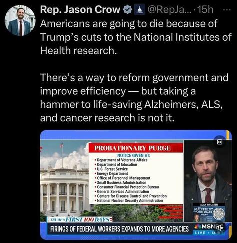 A tweet from Rep. Jason Crow. The tweet includes a photo of Rep. Jason Crow and text that reads: "Americans are going to die because of Trump's cuts to the National Institutes of Health research. There's a way to reform government and improve efficiency - but taking a hammer to life-saving Alzheimers, ALS, and cancer research is not it."
Below the tweet, there is an image of a news broadcast from MSNBC titled "PROBATIONARY PURGE" with the following text: "NOTICE GIVEN AT: Department of Veterans Affairs, Department of Education, U.S. Forest Service, Energy Department, Office of Personnel Management, Small Business Administration, Consumer Financial Protection Bureau, General Services Administration, Centers for Disease Control and Prevention, National Nuclear Security Administration." The broadcast is part of "TRUMP'S FIRST 100 DAYS" with the headline "FIRINGS OF FEDERAL WORKERS EXPANDS TO MORE AGENCIES."