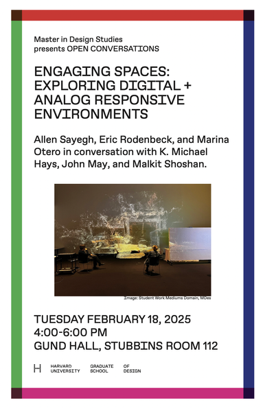 Master in Design Studies presents OPEN CONVERSATIONS

ENGAGING SPACES: EXPLORING DIGITAL + ANALOG RESPONSIVE ENVIRONMENTS

Allen Sayegh, Eric Rodenbeck, and Marina Otero in conversation with K. Michael Hays, John May, and Malkit Shoshan. 

TUESDAY FEBRUARY 18, 2025 4:00-6:00 PM
GUND HALL, STUBBINS ROOM 112