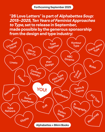 "26 Love Letters" is part of Alphaebettes Soup: 2015-2025, Ten Years of Feminist Approaches to Type, set to release in September, made possible by the generous sponsorship from the design and type industry.