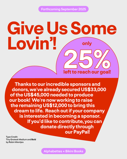 Give Us Some Lovin'! Only 25% left to reach out goal. Thanks to our incredible sponsors and donors, we've already secured US $33,000 of the US $45,000 needed to produce our book! We're now working to raise the remaining US $12,000 to bring this dream to life. Reach out if your company is interested in becoming a sponsor. If you'd like to contribute, you can donate directly through our paypal. 
Type credit: Tiny Grotesk Medium and Bold by Robin Mientjes