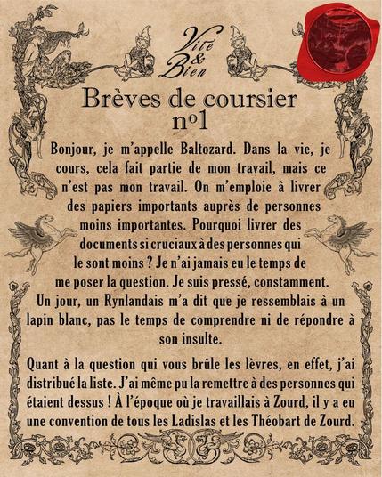 Bonjour, je m’appelle Baltozard. Dans la vie, je cours, cela fait partie de mon travail, mais ce n’est pas mon travail. On m’emploie à livrer des papiers importants auprès de personnes moins importantes. Pourquoi livrer des documents si cruciaux à des personnes qui le sont moins ? Je n’ai jamais eu le temps de me poser la question. Je suis pressé, constamment. Un jour, un Rynlandais m’a dit que je ressemblais à un lapin blanc, pas le temps de comprendre ni de répondre à son insulte.

Quant à la question qui vous brûle les lèvres, en effet, j’ai distribué la liste. J’ai même pu la remettre à des personnes qui étaient dessus ! À l’époque où je travaillais à Zourd, il y a eu une convention de tous les Ladislas et les Théobart de Zourd.