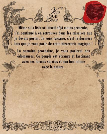 Même si la liste se faisait déjà moins présente, j’ai continué à en retrouver dans les missives que je devais porter. Je vous rassure, c’est la dernière fois que je vous parle de cette bizarrerie magique !

La semaine prochaine, je vous parlerai des édomaures. Ce peuple est étrange et fascinant avec ses formes variées et son lien intime avec la nature.