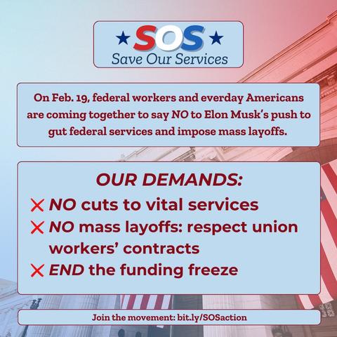 *SOS* 

Save Our Services 

On Feb. 19, federal workers and everday Americans are coming together to say NO to Elon Musk's push to gut federal services and impose mass layoffs. 

OUR DEMANDS: 

X NO cuts to vital services 

X NO mass layoffs: respect union
workers' contracts 

X END the funding freeze 

Join the movement: bit.ly/SOSaction