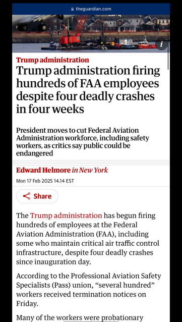 Via theguardian.com 

Trump administration firing hundreds of FAA employees despite four deadly crashes in four weeks President moves to cut Federal Aviation Administration workforce, including safety workers, as critics say public could be endangered Mon 17 Feb 2025 14.14 EST The Trump : inistration has begun firing hundreds of employees at the Federal Aviation Administration (FAA), including some who maintain critical air traffic control infrastructure, despite four deadly crashes since inauguration day. According to the Professional Aviation Safety Specialists (Pass) union, “several hundred” workers received termination notices on Friday. Many of the workers were probationary