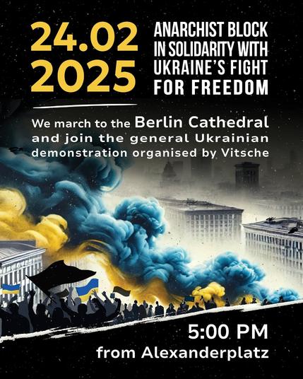 24.02.2025
ANARCHIST BLOCK IN SOLIDARITY WITH UKRAINE'S FIGHT FOR FREEDOM

We march to Berlin Cathedral and join the gerneral Ukrainian demonstration organised by Vitsche

5PM
from Alexanderplatz