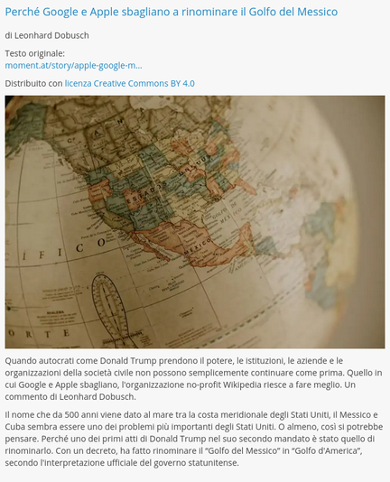 Perché Google e Apple sbagliano a rinominare il Golfo del Messico

di Leonhard Dobusch

Testo originale:
moment.at/story/apple-google-m…

Distribuito con licenza Creative Commons BY 4.0

Quando autocrati come Donald Trump prendono il potere, le istituzioni, le aziende e le organizzazioni della società civile non possono semplicemente continuare come prima. Quello in cui Google e Apple sbagliano, l'organizzazione no-profit Wikipedia riesce a fare meglio. Un commento di Leonhard Dobusch.

Il nome che da 500 anni viene dato al mare tra la costa meridionale degli Stati Uniti, il Messico e Cuba sembra essere uno dei problemi più importanti degli Stati Uniti. O almeno, così si potrebbe pensare. Perché uno dei primi atti di Donald Trump nel suo secondo mandato è stato quello di rinominarlo. Con un decreto, ha fatto rinominare il “Golfo del Messico” in “Golfo d'America”, secondo l'interpretazione ufficiale del governo statunitense.